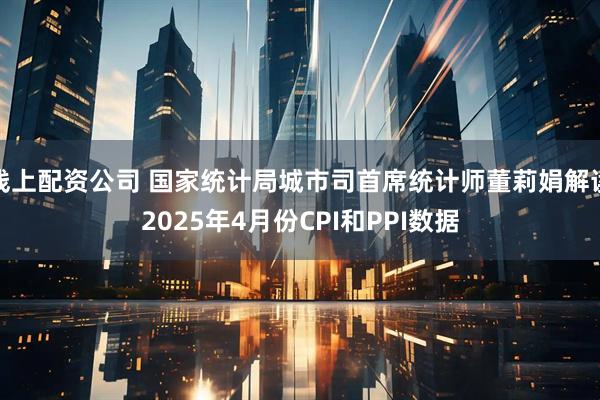 线上配资公司 国家统计局城市司首席统计师董莉娟解读2025年4月份CPI和PPI数据