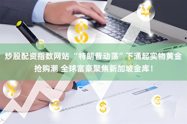 炒股配资指数网站 “特朗普动荡”下涌起实物黄金抢购潮 全球富豪聚焦新加坡金库！