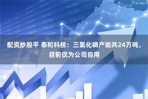 配资炒股平 泰和科技：三氯化磷产能共24万吨，目前仅为公司自用