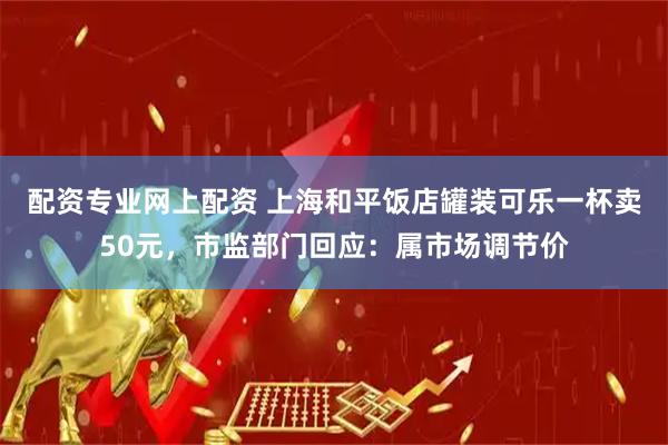 配资专业网上配资 上海和平饭店罐装可乐一杯卖50元，市监部门回应：属市场调节价