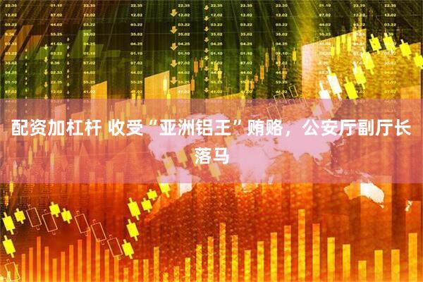 配资加杠杆 收受“亚洲铝王”贿赂，公安厅副厅长落马