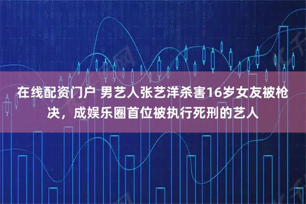 在线配资门户 男艺人张艺洋杀害16岁女友被枪决，成娱乐圈首位被执行死刑的艺人