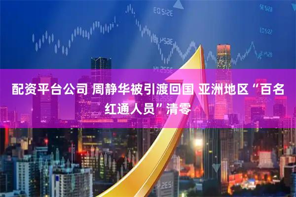 配资平台公司 周静华被引渡回国 亚洲地区“百名红通人员”清零