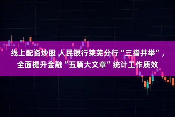 线上配资炒股 人民银行莱芜分行“三措并举”，全面提升金融“五篇大文章”统计工作质效