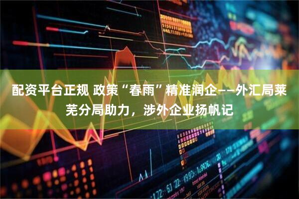 配资平台正规 政策“春雨”精准润企——外汇局莱芜分局助力，涉外企业扬帆记