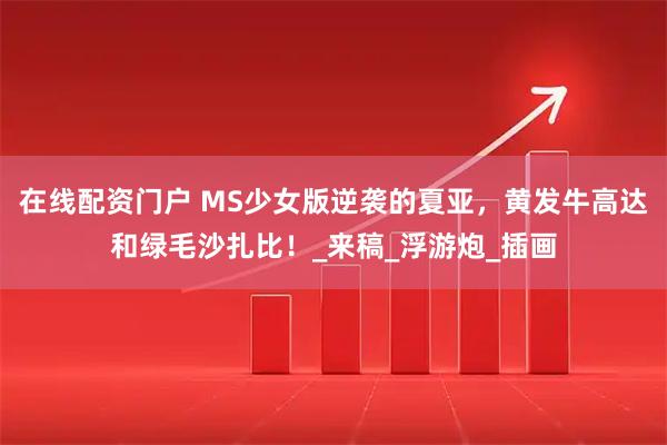 在线配资门户 MS少女版逆袭的夏亚，黄发牛高达和绿毛沙扎比！_来稿_浮游炮_插画