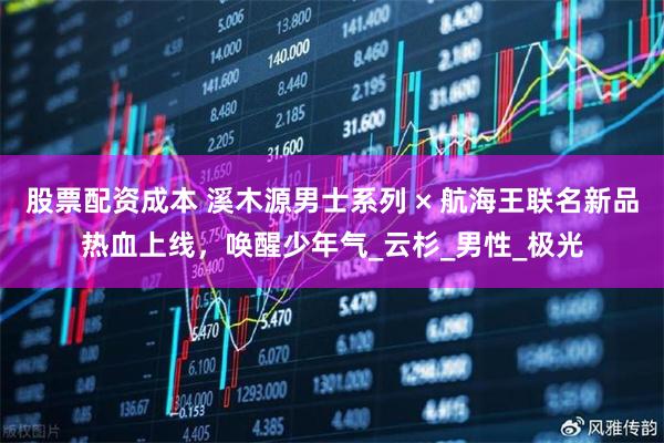 股票配资成本 溪木源男士系列 × 航海王联名新品热血上线，唤醒少年气_云杉_男性_极光
