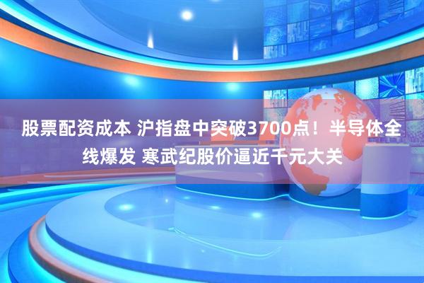 股票配资成本 沪指盘中突破3700点！半导体全线爆发 寒武纪股价逼近千元大关