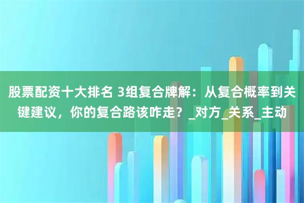 股票配资十大排名 3组复合牌解：从复合概率到关键建议，你的复合路该咋走？_对方_关系_主动