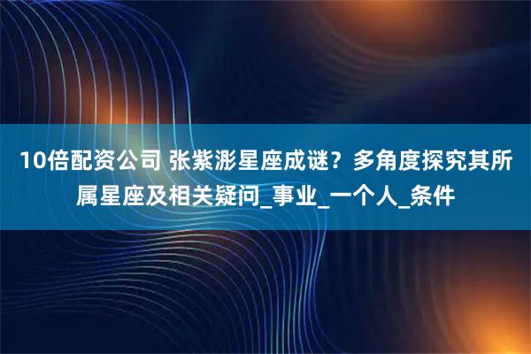 10倍配资公司 张紫浵星座成谜？多角度探究其所属星座及相关疑问_事业_一个人_条件