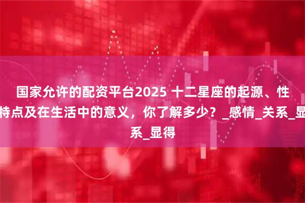 国家允许的配资平台2025 十二星座的起源、性格特点及在生活中的意义，你了解多少？_感情_关系_显得