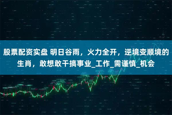股票配资实盘 明日谷雨，火力全开，逆境变顺境的生肖，敢想敢干搞事业_工作_需谨慎_机会