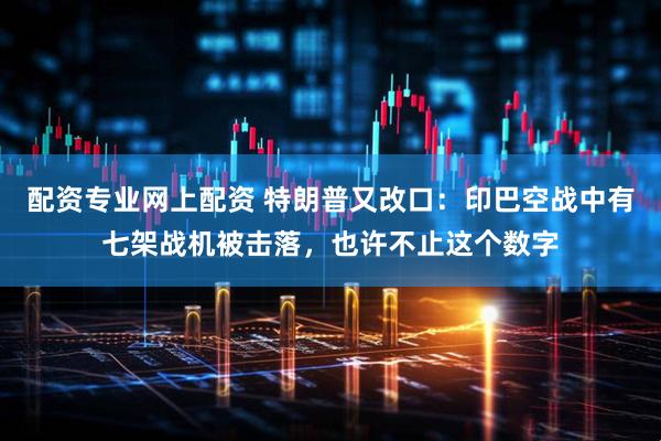 配资专业网上配资 特朗普又改口：印巴空战中有七架战机被击落，也许不止这个数字