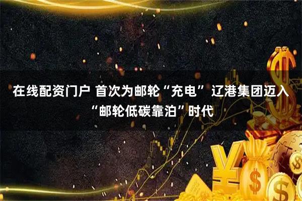 在线配资门户 首次为邮轮“充电” 辽港集团迈入“邮轮低碳靠泊”时代