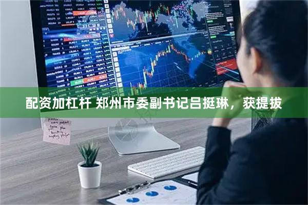 配资加杠杆 郑州市委副书记吕挺琳，获提拔