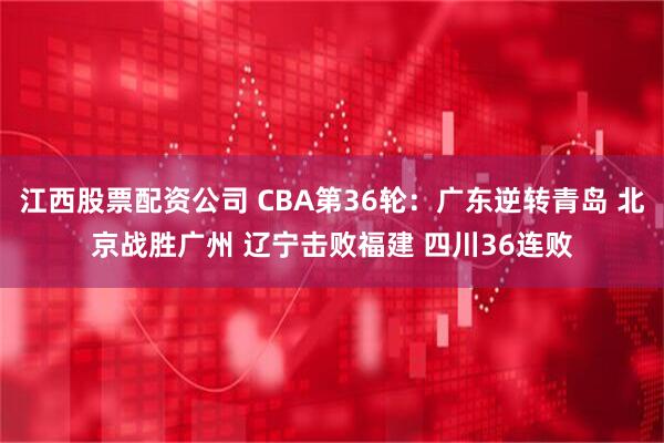 江西股票配资公司 CBA第36轮:广东逆转青岛 北京战胜广州 辽宁击败福建 四川36连败