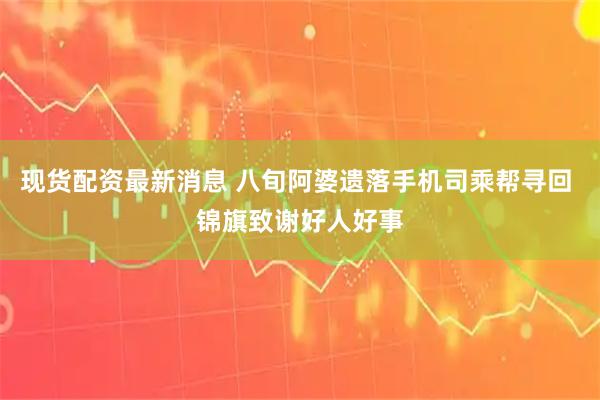 现货配资最新消息 八旬阿婆遗落手机司乘帮寻回 锦旗致谢好人好事