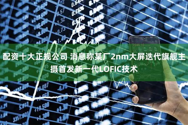 配资十大正规公司 消息称某厂2nm大屏迭代旗舰主摄首发新一代LOFIC技术