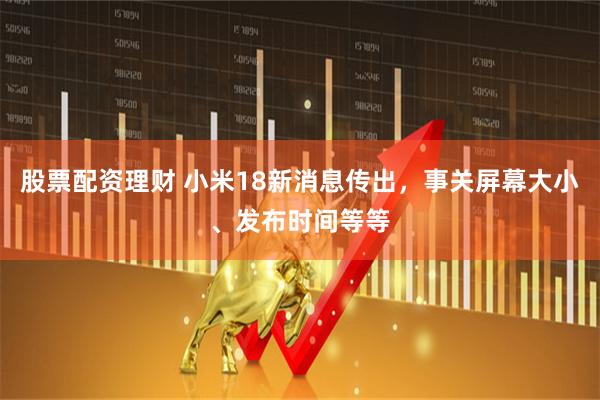 股票配资理财 小米18新消息传出，事关屏幕大小、发布时间等等