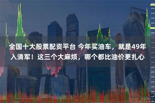 全国十大股票配资平台 今年买油车，就是49年入清军！这三个大麻烦，哪个都比油价更扎心