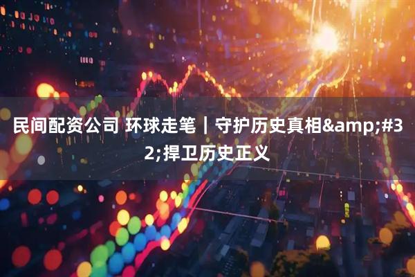 民间配资公司 环球走笔｜守护历史真相 捍卫历史正义