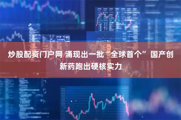 炒股配资门户网 涌现出一批“全球首个” 国产创新药跑出硬核实力