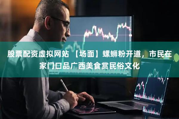 股票配资虚拟网站 【场面】螺蛳粉开道，市民在家门口品广西美食赏民俗文化