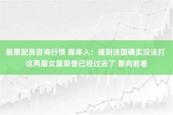 股票配资咨询行情 媒体人：碰到法国确实没法打 这两届女篮荣誉已经过去了 要向前看